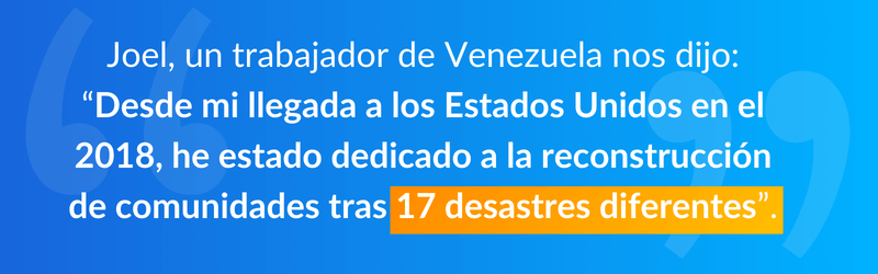 Joel, un trabajador de Venezuela nos dijo: “Desde mi llegada a los Estados Unidos en el 2018, he estado dedicado a la reconstrucción de comunidades tras 17 desastres diferentes”. 